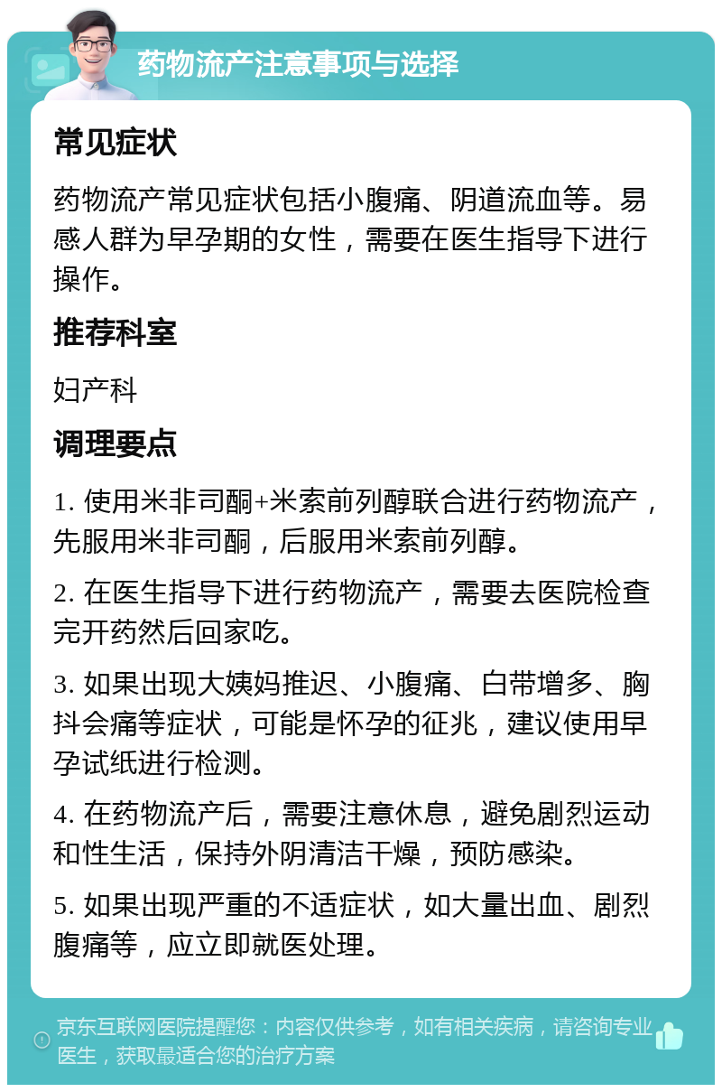 药物流产注意事项与选择 常见症状 药物流产常见症状包括小腹痛、阴道流血等。易感人群为早孕期的女性，需要在医生指导下进行操作。 推荐科室 妇产科 调理要点 1. 使用米非司酮+米索前列醇联合进行药物流产，先服用米非司酮，后服用米索前列醇。 2. 在医生指导下进行药物流产，需要去医院检查完开药然后回家吃。 3. 如果出现大姨妈推迟、小腹痛、白带增多、胸抖会痛等症状，可能是怀孕的征兆，建议使用早孕试纸进行检测。 4. 在药物流产后，需要注意休息，避免剧烈运动和性生活，保持外阴清洁干燥，预防感染。 5. 如果出现严重的不适症状，如大量出血、剧烈腹痛等，应立即就医处理。