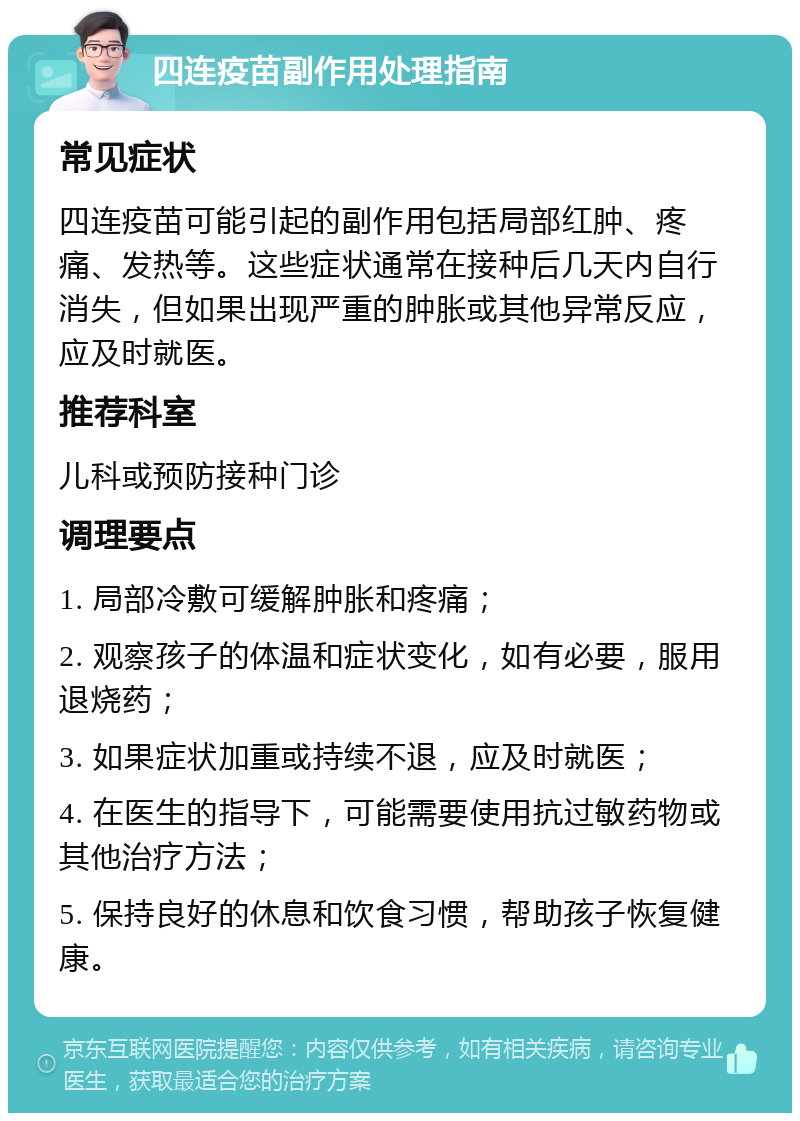 四连疫苗副作用处理指南 常见症状 四连疫苗可能引起的副作用包括局部红肿、疼痛、发热等。这些症状通常在接种后几天内自行消失，但如果出现严重的肿胀或其他异常反应，应及时就医。 推荐科室 儿科或预防接种门诊 调理要点 1. 局部冷敷可缓解肿胀和疼痛； 2. 观察孩子的体温和症状变化，如有必要，服用退烧药； 3. 如果症状加重或持续不退，应及时就医； 4. 在医生的指导下，可能需要使用抗过敏药物或其他治疗方法； 5. 保持良好的休息和饮食习惯，帮助孩子恢复健康。