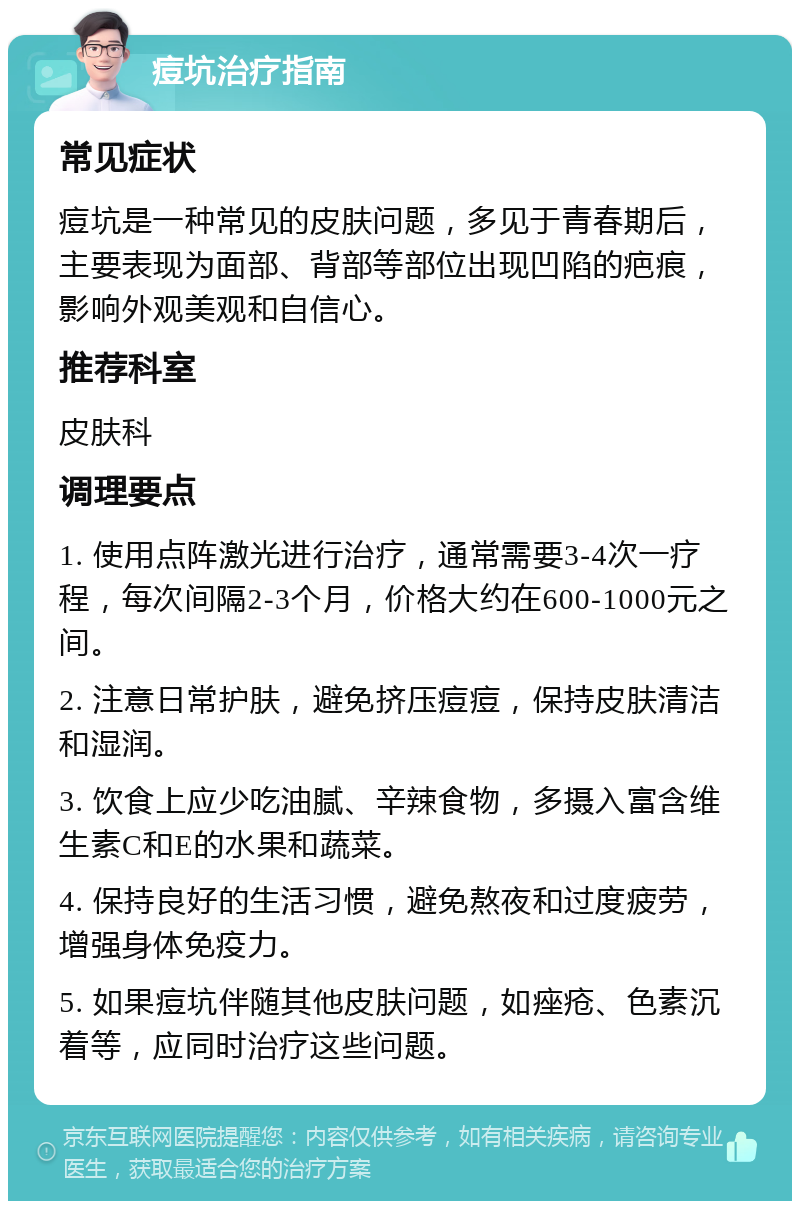 痘坑治疗指南 常见症状 痘坑是一种常见的皮肤问题，多见于青春期后，主要表现为面部、背部等部位出现凹陷的疤痕，影响外观美观和自信心。 推荐科室 皮肤科 调理要点 1. 使用点阵激光进行治疗，通常需要3-4次一疗程，每次间隔2-3个月，价格大约在600-1000元之间。 2. 注意日常护肤，避免挤压痘痘，保持皮肤清洁和湿润。 3. 饮食上应少吃油腻、辛辣食物，多摄入富含维生素C和E的水果和蔬菜。 4. 保持良好的生活习惯，避免熬夜和过度疲劳，增强身体免疫力。 5. 如果痘坑伴随其他皮肤问题，如痤疮、色素沉着等，应同时治疗这些问题。