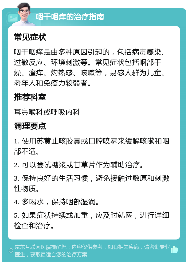 咽干咽痒的治疗指南 常见症状 咽干咽痒是由多种原因引起的，包括病毒感染、过敏反应、环境刺激等。常见症状包括咽部干燥、瘙痒、灼热感、咳嗽等，易感人群为儿童、老年人和免疫力较弱者。 推荐科室 耳鼻喉科或呼吸内科 调理要点 1. 使用苏黄止咳胶囊或口腔喷雾来缓解咳嗽和咽部不适。 2. 可以尝试糖浆或甘草片作为辅助治疗。 3. 保持良好的生活习惯，避免接触过敏原和刺激性物质。 4. 多喝水，保持咽部湿润。 5. 如果症状持续或加重，应及时就医，进行详细检查和治疗。