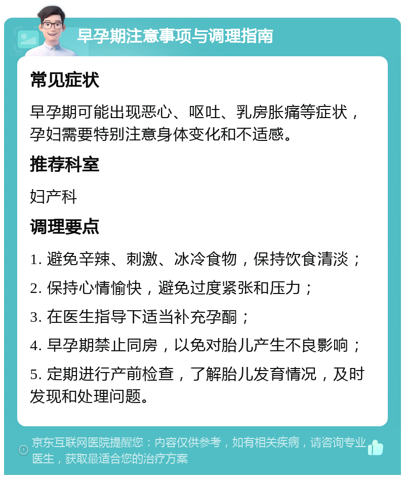 早孕期注意事项与调理指南 常见症状 早孕期可能出现恶心、呕吐、乳房胀痛等症状，孕妇需要特别注意身体变化和不适感。 推荐科室 妇产科 调理要点 1. 避免辛辣、刺激、冰冷食物，保持饮食清淡； 2. 保持心情愉快，避免过度紧张和压力； 3. 在医生指导下适当补充孕酮； 4. 早孕期禁止同房，以免对胎儿产生不良影响； 5. 定期进行产前检查，了解胎儿发育情况，及时发现和处理问题。