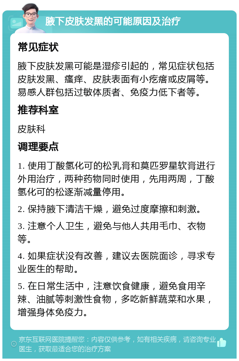 腋下皮肤发黑的可能原因及治疗 常见症状 腋下皮肤发黑可能是湿疹引起的，常见症状包括皮肤发黑、瘙痒、皮肤表面有小疙瘩或皮屑等。易感人群包括过敏体质者、免疫力低下者等。 推荐科室 皮肤科 调理要点 1. 使用丁酸氢化可的松乳膏和莫匹罗星软膏进行外用治疗，两种药物同时使用，先用两周，丁酸氢化可的松逐渐减量停用。 2. 保持腋下清洁干燥，避免过度摩擦和刺激。 3. 注意个人卫生，避免与他人共用毛巾、衣物等。 4. 如果症状没有改善，建议去医院面诊，寻求专业医生的帮助。 5. 在日常生活中，注意饮食健康，避免食用辛辣、油腻等刺激性食物，多吃新鲜蔬菜和水果，增强身体免疫力。