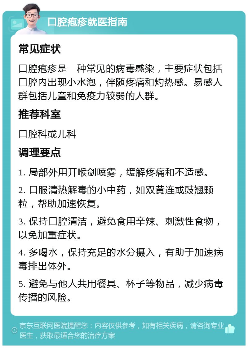 口腔疱疹就医指南 常见症状 口腔疱疹是一种常见的病毒感染，主要症状包括口腔内出现小水泡，伴随疼痛和灼热感。易感人群包括儿童和免疫力较弱的人群。 推荐科室 口腔科或儿科 调理要点 1. 局部外用开喉剑喷雾，缓解疼痛和不适感。 2. 口服清热解毒的小中药，如双黄连或豉翘颗粒，帮助加速恢复。 3. 保持口腔清洁，避免食用辛辣、刺激性食物，以免加重症状。 4. 多喝水，保持充足的水分摄入，有助于加速病毒排出体外。 5. 避免与他人共用餐具、杯子等物品，减少病毒传播的风险。