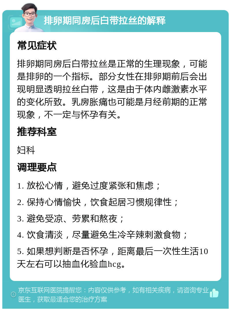 排卵期同房后白带拉丝的解释 常见症状 排卵期同房后白带拉丝是正常的生理现象，可能是排卵的一个指标。部分女性在排卵期前后会出现明显透明拉丝白带，这是由于体内雌激素水平的变化所致。乳房胀痛也可能是月经前期的正常现象，不一定与怀孕有关。 推荐科室 妇科 调理要点 1. 放松心情，避免过度紧张和焦虑； 2. 保持心情愉快，饮食起居习惯规律性； 3. 避免受凉、劳累和熬夜； 4. 饮食清淡，尽量避免生冷辛辣刺激食物； 5. 如果想判断是否怀孕，距离最后一次性生活10天左右可以抽血化验血hcg。