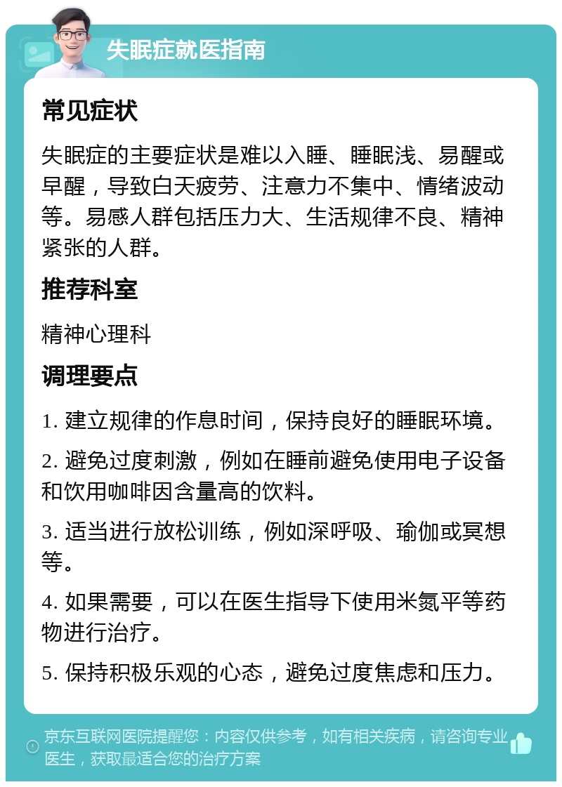 失眠症就医指南 常见症状 失眠症的主要症状是难以入睡、睡眠浅、易醒或早醒，导致白天疲劳、注意力不集中、情绪波动等。易感人群包括压力大、生活规律不良、精神紧张的人群。 推荐科室 精神心理科 调理要点 1. 建立规律的作息时间，保持良好的睡眠环境。 2. 避免过度刺激，例如在睡前避免使用电子设备和饮用咖啡因含量高的饮料。 3. 适当进行放松训练，例如深呼吸、瑜伽或冥想等。 4. 如果需要，可以在医生指导下使用米氮平等药物进行治疗。 5. 保持积极乐观的心态，避免过度焦虑和压力。