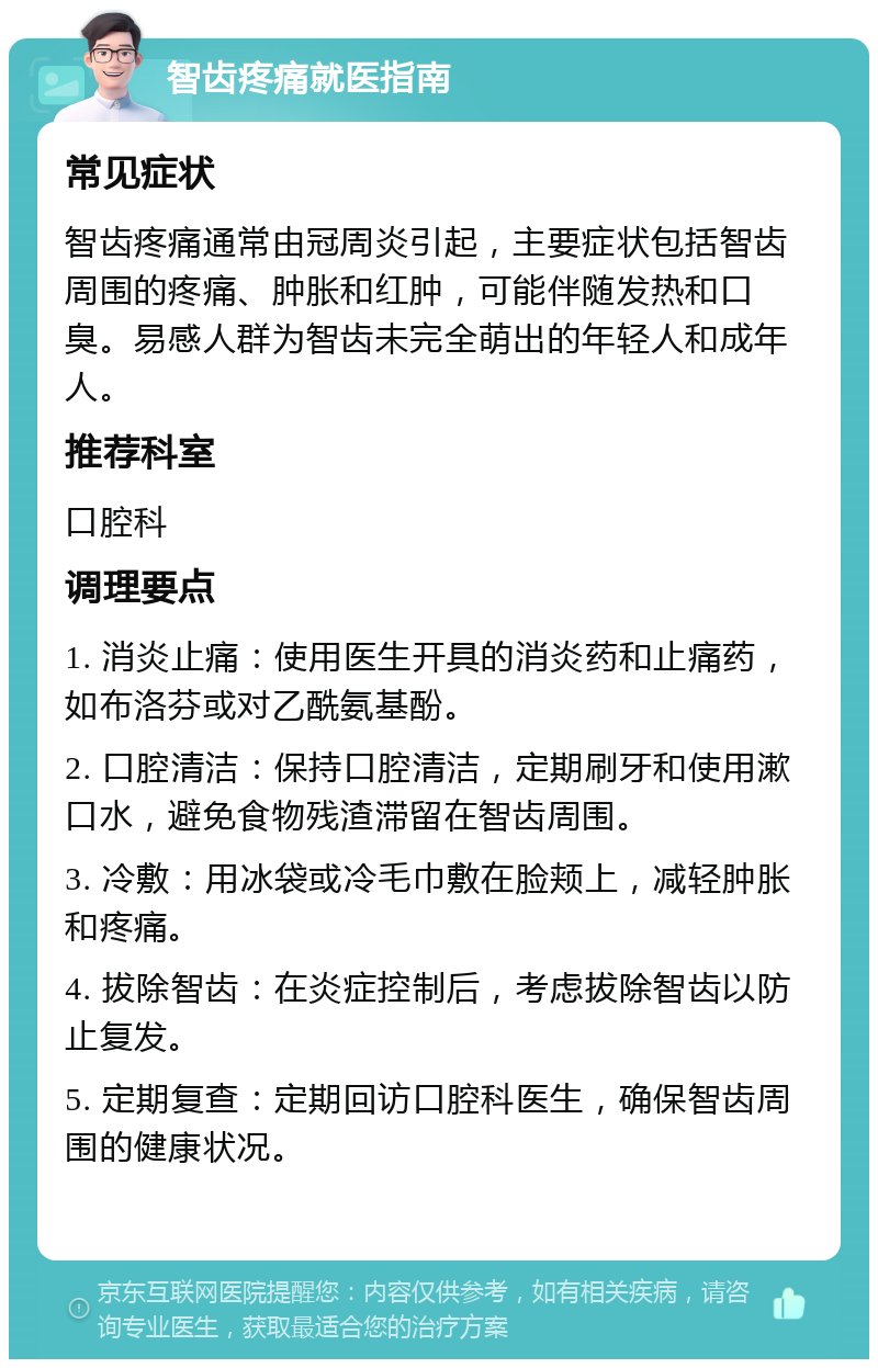 智齿疼痛就医指南 常见症状 智齿疼痛通常由冠周炎引起，主要症状包括智齿周围的疼痛、肿胀和红肿，可能伴随发热和口臭。易感人群为智齿未完全萌出的年轻人和成年人。 推荐科室 口腔科 调理要点 1. 消炎止痛：使用医生开具的消炎药和止痛药，如布洛芬或对乙酰氨基酚。 2. 口腔清洁：保持口腔清洁，定期刷牙和使用漱口水，避免食物残渣滞留在智齿周围。 3. 冷敷：用冰袋或冷毛巾敷在脸颊上，减轻肿胀和疼痛。 4. 拔除智齿：在炎症控制后，考虑拔除智齿以防止复发。 5. 定期复查：定期回访口腔科医生，确保智齿周围的健康状况。