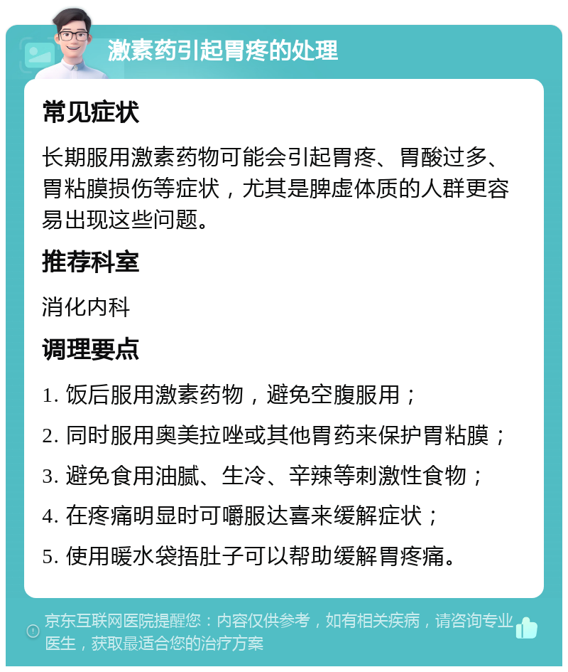 激素药引起胃疼的处理 常见症状 长期服用激素药物可能会引起胃疼、胃酸过多、胃粘膜损伤等症状，尤其是脾虚体质的人群更容易出现这些问题。 推荐科室 消化内科 调理要点 1. 饭后服用激素药物，避免空腹服用； 2. 同时服用奥美拉唑或其他胃药来保护胃粘膜； 3. 避免食用油腻、生冷、辛辣等刺激性食物； 4. 在疼痛明显时可嚼服达喜来缓解症状； 5. 使用暖水袋捂肚子可以帮助缓解胃疼痛。