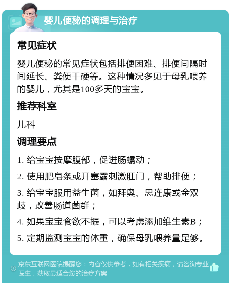 婴儿便秘的调理与治疗 常见症状 婴儿便秘的常见症状包括排便困难、排便间隔时间延长、粪便干硬等。这种情况多见于母乳喂养的婴儿，尤其是100多天的宝宝。 推荐科室 儿科 调理要点 1. 给宝宝按摩腹部，促进肠蠕动； 2. 使用肥皂条或开塞露刺激肛门，帮助排便； 3. 给宝宝服用益生菌，如拜奥、思连康或金双歧，改善肠道菌群； 4. 如果宝宝食欲不振，可以考虑添加维生素B； 5. 定期监测宝宝的体重，确保母乳喂养量足够。