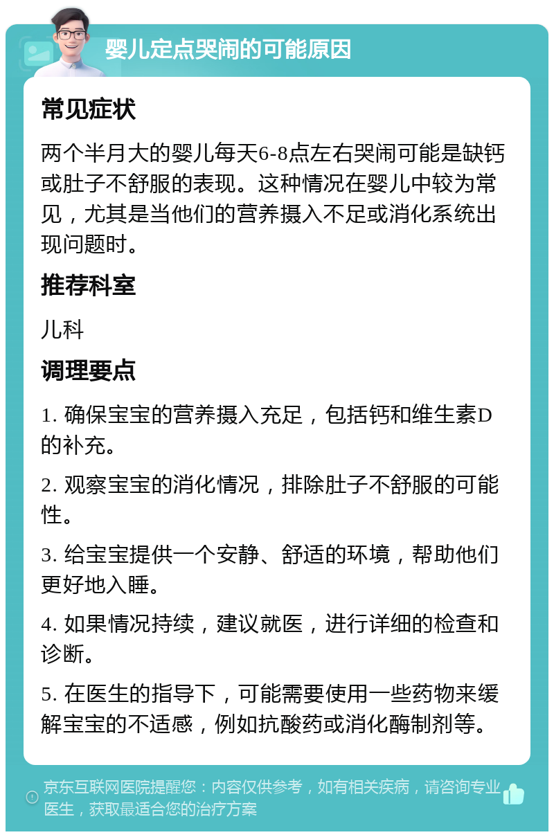 婴儿定点哭闹的可能原因 常见症状 两个半月大的婴儿每天6-8点左右哭闹可能是缺钙或肚子不舒服的表现。这种情况在婴儿中较为常见，尤其是当他们的营养摄入不足或消化系统出现问题时。 推荐科室 儿科 调理要点 1. 确保宝宝的营养摄入充足，包括钙和维生素D的补充。 2. 观察宝宝的消化情况，排除肚子不舒服的可能性。 3. 给宝宝提供一个安静、舒适的环境，帮助他们更好地入睡。 4. 如果情况持续，建议就医，进行详细的检查和诊断。 5. 在医生的指导下，可能需要使用一些药物来缓解宝宝的不适感，例如抗酸药或消化酶制剂等。