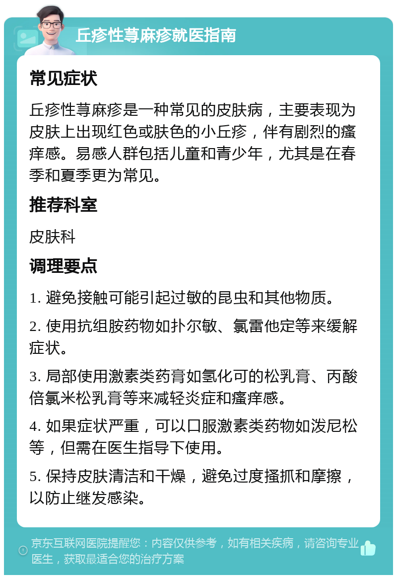 丘疹性荨麻疹就医指南 常见症状 丘疹性荨麻疹是一种常见的皮肤病，主要表现为皮肤上出现红色或肤色的小丘疹，伴有剧烈的瘙痒感。易感人群包括儿童和青少年，尤其是在春季和夏季更为常见。 推荐科室 皮肤科 调理要点 1. 避免接触可能引起过敏的昆虫和其他物质。 2. 使用抗组胺药物如扑尔敏、氯雷他定等来缓解症状。 3. 局部使用激素类药膏如氢化可的松乳膏、丙酸倍氯米松乳膏等来减轻炎症和瘙痒感。 4. 如果症状严重，可以口服激素类药物如泼尼松等，但需在医生指导下使用。 5. 保持皮肤清洁和干燥，避免过度搔抓和摩擦，以防止继发感染。