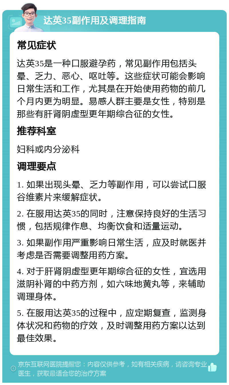 达英35副作用及调理指南 常见症状 达英35是一种口服避孕药，常见副作用包括头晕、乏力、恶心、呕吐等。这些症状可能会影响日常生活和工作，尤其是在开始使用药物的前几个月内更为明显。易感人群主要是女性，特别是那些有肝肾阴虚型更年期综合征的女性。 推荐科室 妇科或内分泌科 调理要点 1. 如果出现头晕、乏力等副作用，可以尝试口服谷维素片来缓解症状。 2. 在服用达英35的同时，注意保持良好的生活习惯，包括规律作息、均衡饮食和适量运动。 3. 如果副作用严重影响日常生活，应及时就医并考虑是否需要调整用药方案。 4. 对于肝肾阴虚型更年期综合征的女性，宜选用滋阴补肾的中药方剂，如六味地黄丸等，来辅助调理身体。 5. 在服用达英35的过程中，应定期复查，监测身体状况和药物的疗效，及时调整用药方案以达到最佳效果。