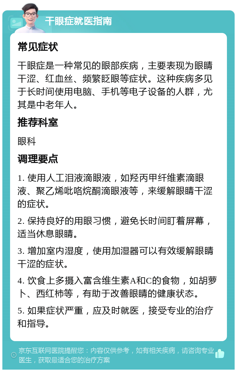 干眼症就医指南 常见症状 干眼症是一种常见的眼部疾病，主要表现为眼睛干涩、红血丝、频繁眨眼等症状。这种疾病多见于长时间使用电脑、手机等电子设备的人群，尤其是中老年人。 推荐科室 眼科 调理要点 1. 使用人工泪液滴眼液，如羟丙甲纤维素滴眼液、聚乙烯吡咯烷酮滴眼液等，来缓解眼睛干涩的症状。 2. 保持良好的用眼习惯，避免长时间盯着屏幕，适当休息眼睛。 3. 增加室内湿度，使用加湿器可以有效缓解眼睛干涩的症状。 4. 饮食上多摄入富含维生素A和C的食物，如胡萝卜、西红柿等，有助于改善眼睛的健康状态。 5. 如果症状严重，应及时就医，接受专业的治疗和指导。