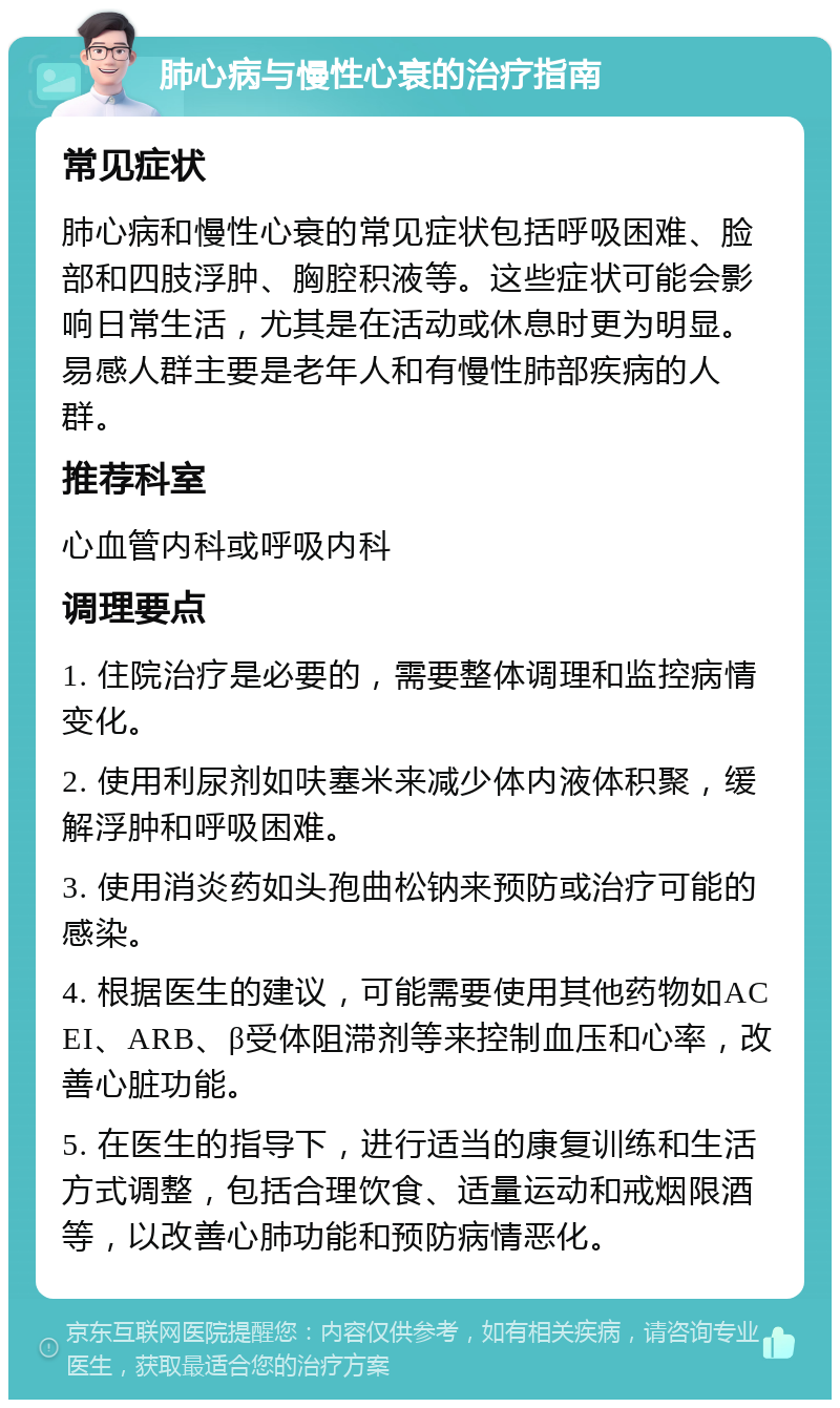 肺心病与慢性心衰的治疗指南 常见症状 肺心病和慢性心衰的常见症状包括呼吸困难、脸部和四肢浮肿、胸腔积液等。这些症状可能会影响日常生活，尤其是在活动或休息时更为明显。易感人群主要是老年人和有慢性肺部疾病的人群。 推荐科室 心血管内科或呼吸内科 调理要点 1. 住院治疗是必要的，需要整体调理和监控病情变化。 2. 使用利尿剂如呋塞米来减少体内液体积聚，缓解浮肿和呼吸困难。 3. 使用消炎药如头孢曲松钠来预防或治疗可能的感染。 4. 根据医生的建议，可能需要使用其他药物如ACEI、ARB、β受体阻滞剂等来控制血压和心率，改善心脏功能。 5. 在医生的指导下，进行适当的康复训练和生活方式调整，包括合理饮食、适量运动和戒烟限酒等，以改善心肺功能和预防病情恶化。