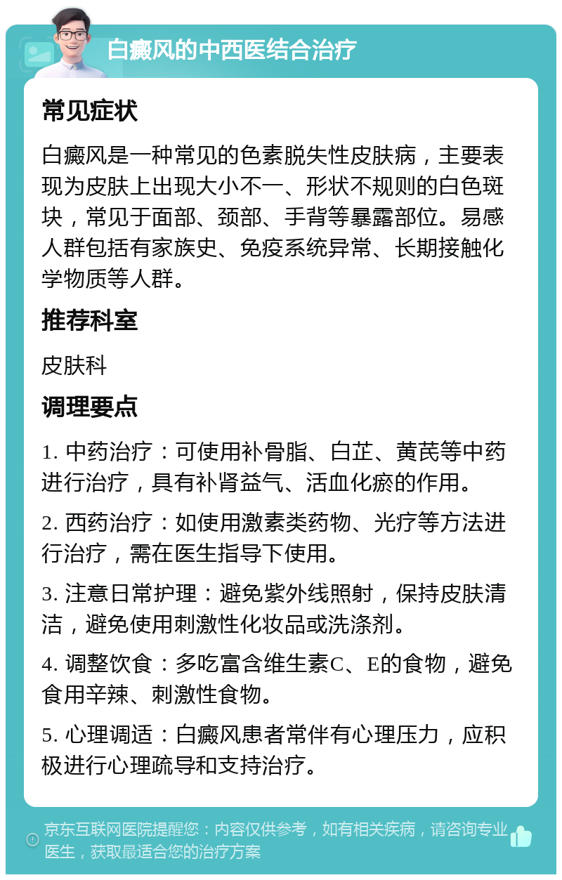 白癜风的中西医结合治疗 常见症状 白癜风是一种常见的色素脱失性皮肤病，主要表现为皮肤上出现大小不一、形状不规则的白色斑块，常见于面部、颈部、手背等暴露部位。易感人群包括有家族史、免疫系统异常、长期接触化学物质等人群。 推荐科室 皮肤科 调理要点 1. 中药治疗：可使用补骨脂、白芷、黄芪等中药进行治疗，具有补肾益气、活血化瘀的作用。 2. 西药治疗：如使用激素类药物、光疗等方法进行治疗，需在医生指导下使用。 3. 注意日常护理：避免紫外线照射，保持皮肤清洁，避免使用刺激性化妆品或洗涤剂。 4. 调整饮食：多吃富含维生素C、E的食物，避免食用辛辣、刺激性食物。 5. 心理调适：白癜风患者常伴有心理压力，应积极进行心理疏导和支持治疗。