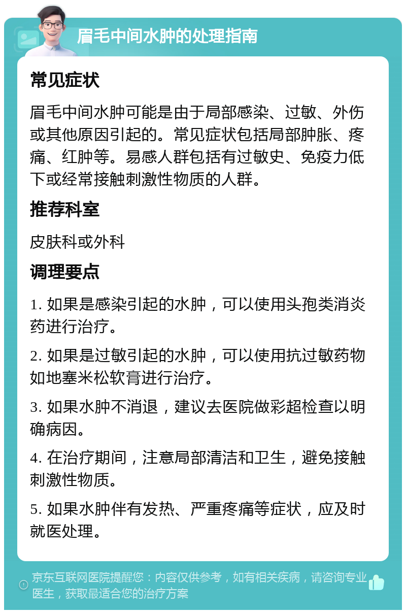 眉毛中间水肿的处理指南 常见症状 眉毛中间水肿可能是由于局部感染、过敏、外伤或其他原因引起的。常见症状包括局部肿胀、疼痛、红肿等。易感人群包括有过敏史、免疫力低下或经常接触刺激性物质的人群。 推荐科室 皮肤科或外科 调理要点 1. 如果是感染引起的水肿，可以使用头孢类消炎药进行治疗。 2. 如果是过敏引起的水肿，可以使用抗过敏药物如地塞米松软膏进行治疗。 3. 如果水肿不消退，建议去医院做彩超检查以明确病因。 4. 在治疗期间，注意局部清洁和卫生，避免接触刺激性物质。 5. 如果水肿伴有发热、严重疼痛等症状，应及时就医处理。