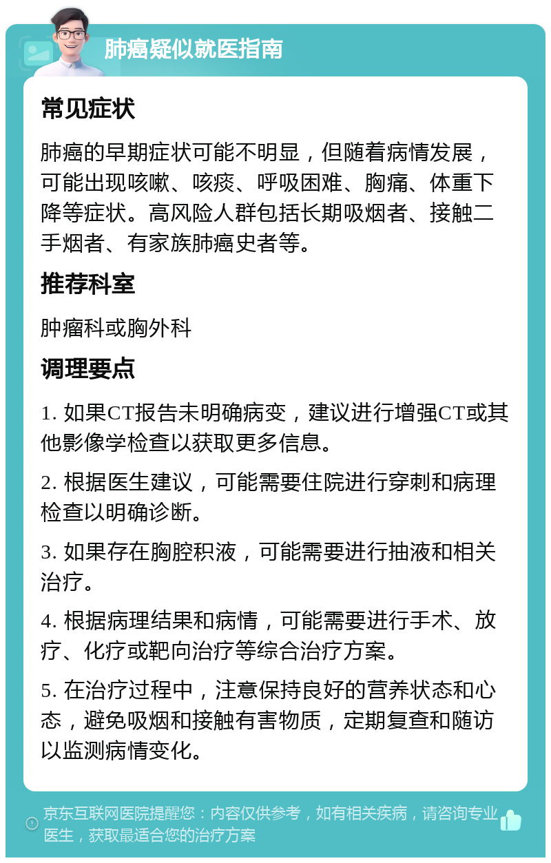 肺癌疑似就医指南 常见症状 肺癌的早期症状可能不明显，但随着病情发展，可能出现咳嗽、咳痰、呼吸困难、胸痛、体重下降等症状。高风险人群包括长期吸烟者、接触二手烟者、有家族肺癌史者等。 推荐科室 肿瘤科或胸外科 调理要点 1. 如果CT报告未明确病变，建议进行增强CT或其他影像学检查以获取更多信息。 2. 根据医生建议，可能需要住院进行穿刺和病理检查以明确诊断。 3. 如果存在胸腔积液，可能需要进行抽液和相关治疗。 4. 根据病理结果和病情，可能需要进行手术、放疗、化疗或靶向治疗等综合治疗方案。 5. 在治疗过程中，注意保持良好的营养状态和心态，避免吸烟和接触有害物质，定期复查和随访以监测病情变化。