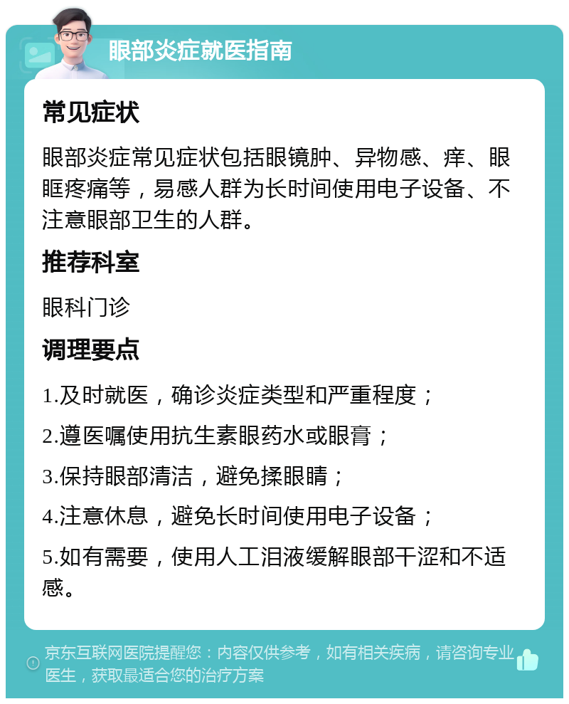 眼部炎症就医指南 常见症状 眼部炎症常见症状包括眼镜肿、异物感、痒、眼眶疼痛等，易感人群为长时间使用电子设备、不注意眼部卫生的人群。 推荐科室 眼科门诊 调理要点 1.及时就医，确诊炎症类型和严重程度； 2.遵医嘱使用抗生素眼药水或眼膏； 3.保持眼部清洁，避免揉眼睛； 4.注意休息，避免长时间使用电子设备； 5.如有需要，使用人工泪液缓解眼部干涩和不适感。