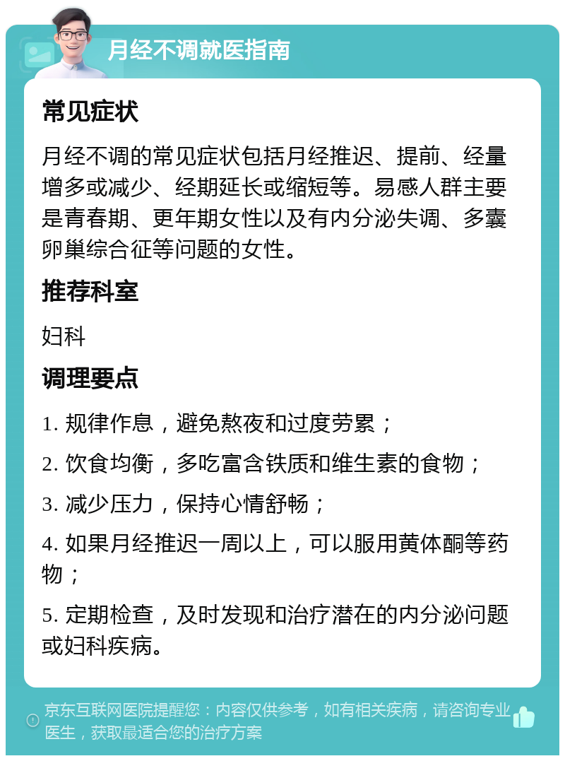 月经不调就医指南 常见症状 月经不调的常见症状包括月经推迟、提前、经量增多或减少、经期延长或缩短等。易感人群主要是青春期、更年期女性以及有内分泌失调、多囊卵巢综合征等问题的女性。 推荐科室 妇科 调理要点 1. 规律作息，避免熬夜和过度劳累； 2. 饮食均衡，多吃富含铁质和维生素的食物； 3. 减少压力，保持心情舒畅； 4. 如果月经推迟一周以上，可以服用黄体酮等药物； 5. 定期检查，及时发现和治疗潜在的内分泌问题或妇科疾病。