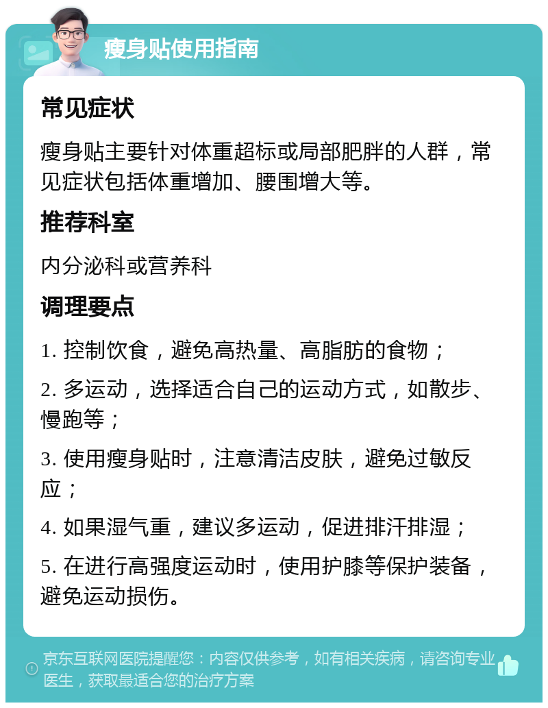 瘦身贴使用指南 常见症状 瘦身贴主要针对体重超标或局部肥胖的人群，常见症状包括体重增加、腰围增大等。 推荐科室 内分泌科或营养科 调理要点 1. 控制饮食，避免高热量、高脂肪的食物； 2. 多运动，选择适合自己的运动方式，如散步、慢跑等； 3. 使用瘦身贴时，注意清洁皮肤，避免过敏反应； 4. 如果湿气重，建议多运动，促进排汗排湿； 5. 在进行高强度运动时，使用护膝等保护装备，避免运动损伤。