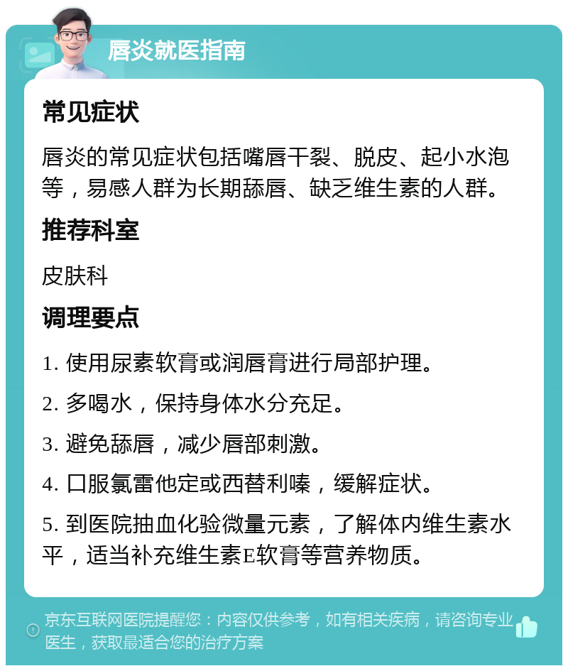 唇炎就医指南 常见症状 唇炎的常见症状包括嘴唇干裂、脱皮、起小水泡等，易感人群为长期舔唇、缺乏维生素的人群。 推荐科室 皮肤科 调理要点 1. 使用尿素软膏或润唇膏进行局部护理。 2. 多喝水，保持身体水分充足。 3. 避免舔唇，减少唇部刺激。 4. 口服氯雷他定或西替利嗪，缓解症状。 5. 到医院抽血化验微量元素，了解体内维生素水平，适当补充维生素E软膏等营养物质。