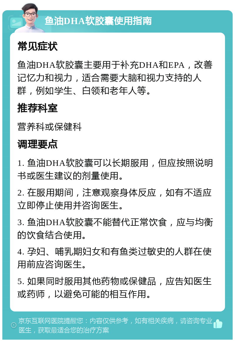 鱼油DHA软胶囊使用指南 常见症状 鱼油DHA软胶囊主要用于补充DHA和EPA，改善记忆力和视力，适合需要大脑和视力支持的人群，例如学生、白领和老年人等。 推荐科室 营养科或保健科 调理要点 1. 鱼油DHA软胶囊可以长期服用，但应按照说明书或医生建议的剂量使用。 2. 在服用期间，注意观察身体反应，如有不适应立即停止使用并咨询医生。 3. 鱼油DHA软胶囊不能替代正常饮食，应与均衡的饮食结合使用。 4. 孕妇、哺乳期妇女和有鱼类过敏史的人群在使用前应咨询医生。 5. 如果同时服用其他药物或保健品，应告知医生或药师，以避免可能的相互作用。