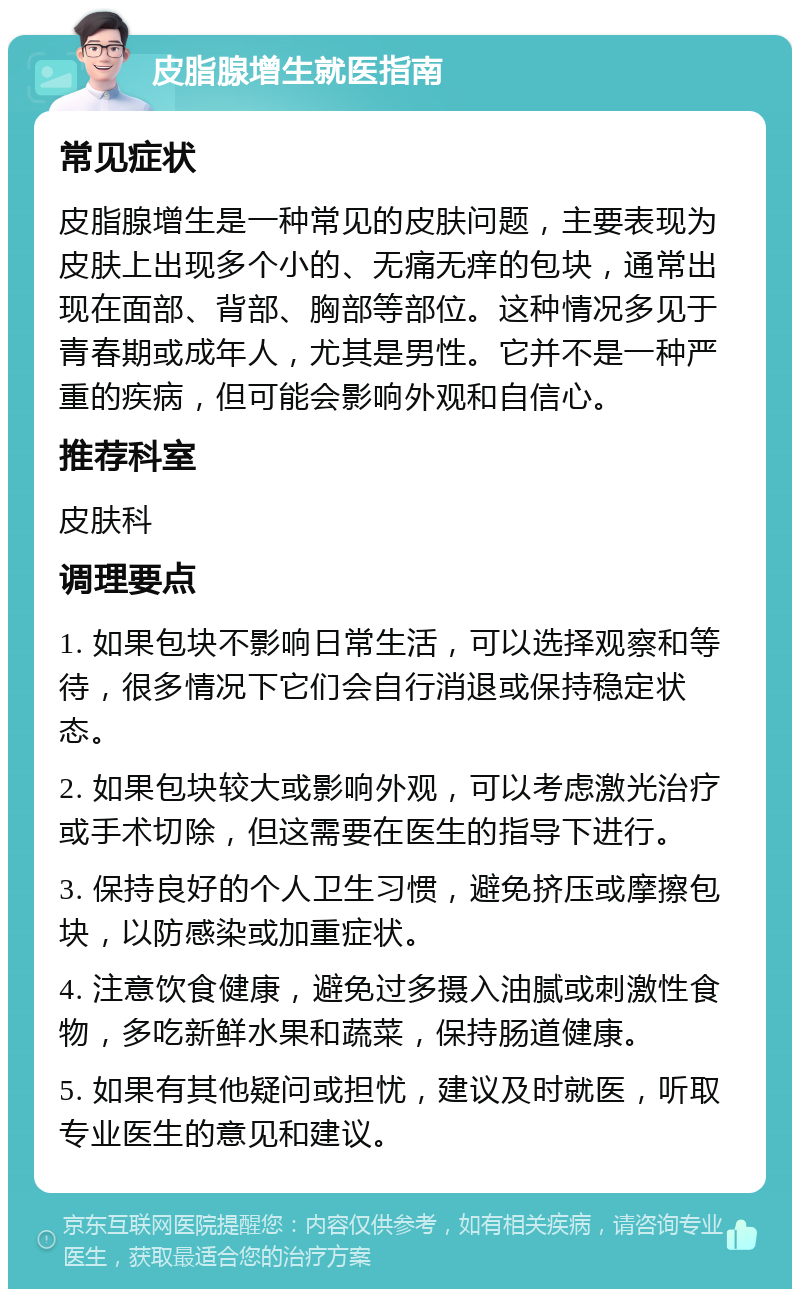 皮脂腺增生就医指南 常见症状 皮脂腺增生是一种常见的皮肤问题，主要表现为皮肤上出现多个小的、无痛无痒的包块，通常出现在面部、背部、胸部等部位。这种情况多见于青春期或成年人，尤其是男性。它并不是一种严重的疾病，但可能会影响外观和自信心。 推荐科室 皮肤科 调理要点 1. 如果包块不影响日常生活，可以选择观察和等待，很多情况下它们会自行消退或保持稳定状态。 2. 如果包块较大或影响外观，可以考虑激光治疗或手术切除，但这需要在医生的指导下进行。 3. 保持良好的个人卫生习惯，避免挤压或摩擦包块，以防感染或加重症状。 4. 注意饮食健康，避免过多摄入油腻或刺激性食物，多吃新鲜水果和蔬菜，保持肠道健康。 5. 如果有其他疑问或担忧，建议及时就医，听取专业医生的意见和建议。