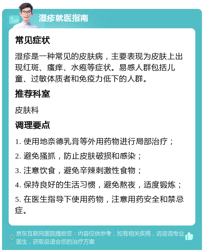 湿疹就医指南 常见症状 湿疹是一种常见的皮肤病，主要表现为皮肤上出现红斑、瘙痒、水疱等症状。易感人群包括儿童、过敏体质者和免疫力低下的人群。 推荐科室 皮肤科 调理要点 1. 使用地奈德乳膏等外用药物进行局部治疗； 2. 避免搔抓，防止皮肤破损和感染； 3. 注意饮食，避免辛辣刺激性食物； 4. 保持良好的生活习惯，避免熬夜，适度锻炼； 5. 在医生指导下使用药物，注意用药安全和禁忌症。