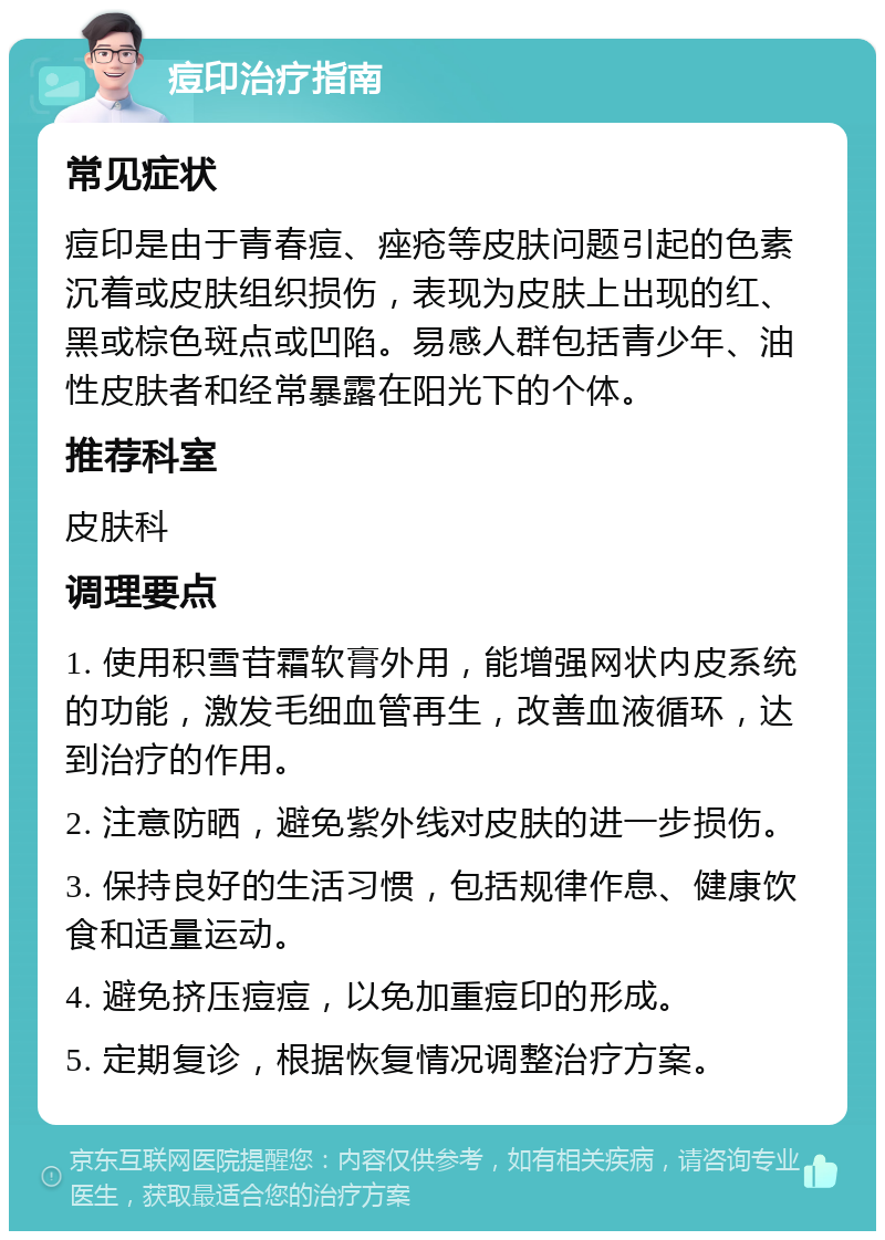 痘印治疗指南 常见症状 痘印是由于青春痘、痤疮等皮肤问题引起的色素沉着或皮肤组织损伤，表现为皮肤上出现的红、黑或棕色斑点或凹陷。易感人群包括青少年、油性皮肤者和经常暴露在阳光下的个体。 推荐科室 皮肤科 调理要点 1. 使用积雪苷霜软膏外用，能增强网状内皮系统的功能，激发毛细血管再生，改善血液循环，达到治疗的作用。 2. 注意防晒，避免紫外线对皮肤的进一步损伤。 3. 保持良好的生活习惯，包括规律作息、健康饮食和适量运动。 4. 避免挤压痘痘，以免加重痘印的形成。 5. 定期复诊，根据恢复情况调整治疗方案。