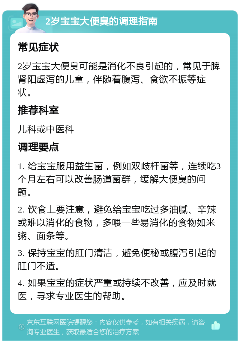 2岁宝宝大便臭的调理指南 常见症状 2岁宝宝大便臭可能是消化不良引起的，常见于脾肾阳虚泻的儿童，伴随着腹泻、食欲不振等症状。 推荐科室 儿科或中医科 调理要点 1. 给宝宝服用益生菌，例如双歧杆菌等，连续吃3个月左右可以改善肠道菌群，缓解大便臭的问题。 2. 饮食上要注意，避免给宝宝吃过多油腻、辛辣或难以消化的食物，多喂一些易消化的食物如米粥、面条等。 3. 保持宝宝的肛门清洁，避免便秘或腹泻引起的肛门不适。 4. 如果宝宝的症状严重或持续不改善，应及时就医，寻求专业医生的帮助。