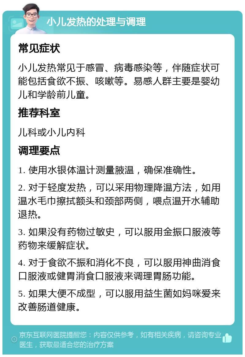 小儿发热的处理与调理 常见症状 小儿发热常见于感冒、病毒感染等，伴随症状可能包括食欲不振、咳嗽等。易感人群主要是婴幼儿和学龄前儿童。 推荐科室 儿科或小儿内科 调理要点 1. 使用水银体温计测量腋温，确保准确性。 2. 对于轻度发热，可以采用物理降温方法，如用温水毛巾擦拭额头和颈部两侧，喂点温开水辅助退热。 3. 如果没有药物过敏史，可以服用金振口服液等药物来缓解症状。 4. 对于食欲不振和消化不良，可以服用神曲消食口服液或健胃消食口服液来调理胃肠功能。 5. 如果大便不成型，可以服用益生菌如妈咪爱来改善肠道健康。