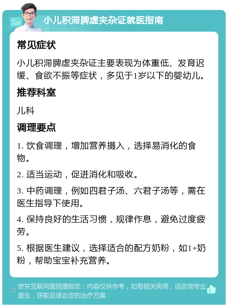 小儿积滞脾虚夹杂证就医指南 常见症状 小儿积滞脾虚夹杂证主要表现为体重低、发育迟缓、食欲不振等症状，多见于1岁以下的婴幼儿。 推荐科室 儿科 调理要点 1. 饮食调理，增加营养摄入，选择易消化的食物。 2. 适当运动，促进消化和吸收。 3. 中药调理，例如四君子汤、六君子汤等，需在医生指导下使用。 4. 保持良好的生活习惯，规律作息，避免过度疲劳。 5. 根据医生建议，选择适合的配方奶粉，如1+奶粉，帮助宝宝补充营养。