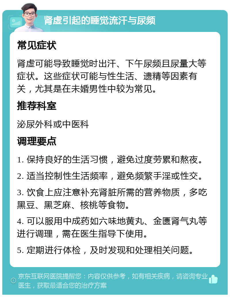 肾虚引起的睡觉流汗与尿频 常见症状 肾虚可能导致睡觉时出汗、下午尿频且尿量大等症状。这些症状可能与性生活、遗精等因素有关，尤其是在未婚男性中较为常见。 推荐科室 泌尿外科或中医科 调理要点 1. 保持良好的生活习惯，避免过度劳累和熬夜。 2. 适当控制性生活频率，避免频繁手淫或性交。 3. 饮食上应注意补充肾脏所需的营养物质，多吃黑豆、黑芝麻、核桃等食物。 4. 可以服用中成药如六味地黄丸、金匮肾气丸等进行调理，需在医生指导下使用。 5. 定期进行体检，及时发现和处理相关问题。