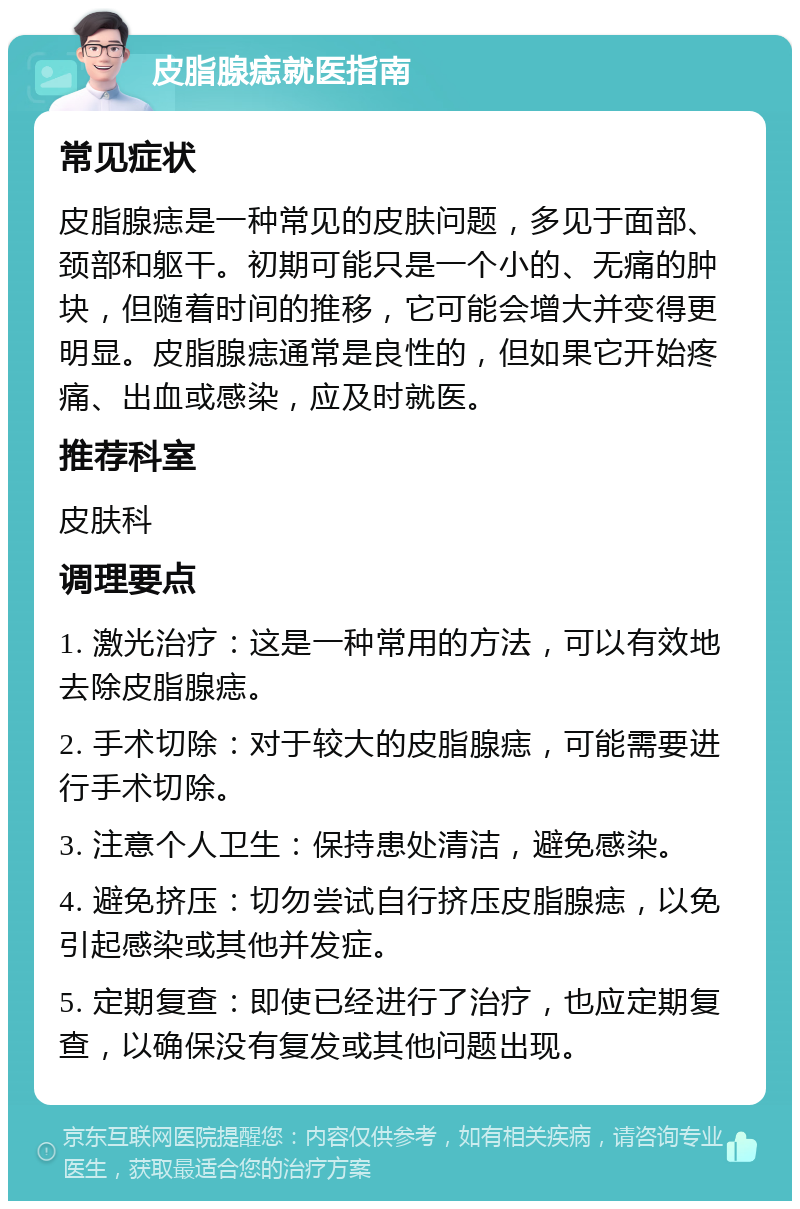 皮脂腺痣就医指南 常见症状 皮脂腺痣是一种常见的皮肤问题，多见于面部、颈部和躯干。初期可能只是一个小的、无痛的肿块，但随着时间的推移，它可能会增大并变得更明显。皮脂腺痣通常是良性的，但如果它开始疼痛、出血或感染，应及时就医。 推荐科室 皮肤科 调理要点 1. 激光治疗：这是一种常用的方法，可以有效地去除皮脂腺痣。 2. 手术切除：对于较大的皮脂腺痣，可能需要进行手术切除。 3. 注意个人卫生：保持患处清洁，避免感染。 4. 避免挤压：切勿尝试自行挤压皮脂腺痣，以免引起感染或其他并发症。 5. 定期复查：即使已经进行了治疗，也应定期复查，以确保没有复发或其他问题出现。