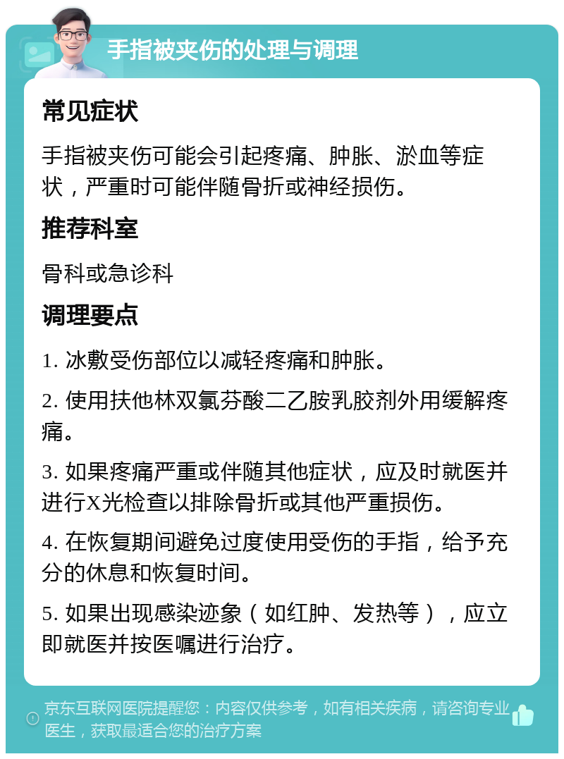 手指被夹伤的处理与调理 常见症状 手指被夹伤可能会引起疼痛、肿胀、淤血等症状，严重时可能伴随骨折或神经损伤。 推荐科室 骨科或急诊科 调理要点 1. 冰敷受伤部位以减轻疼痛和肿胀。 2. 使用扶他林双氯芬酸二乙胺乳胶剂外用缓解疼痛。 3. 如果疼痛严重或伴随其他症状，应及时就医并进行X光检查以排除骨折或其他严重损伤。 4. 在恢复期间避免过度使用受伤的手指，给予充分的休息和恢复时间。 5. 如果出现感染迹象（如红肿、发热等），应立即就医并按医嘱进行治疗。