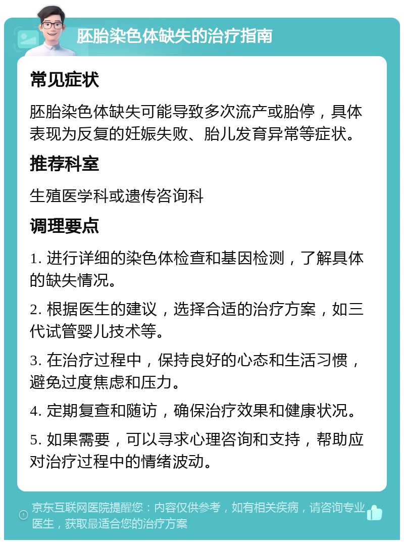 胚胎染色体缺失的治疗指南 常见症状 胚胎染色体缺失可能导致多次流产或胎停，具体表现为反复的妊娠失败、胎儿发育异常等症状。 推荐科室 生殖医学科或遗传咨询科 调理要点 1. 进行详细的染色体检查和基因检测，了解具体的缺失情况。 2. 根据医生的建议，选择合适的治疗方案，如三代试管婴儿技术等。 3. 在治疗过程中，保持良好的心态和生活习惯，避免过度焦虑和压力。 4. 定期复查和随访，确保治疗效果和健康状况。 5. 如果需要，可以寻求心理咨询和支持，帮助应对治疗过程中的情绪波动。