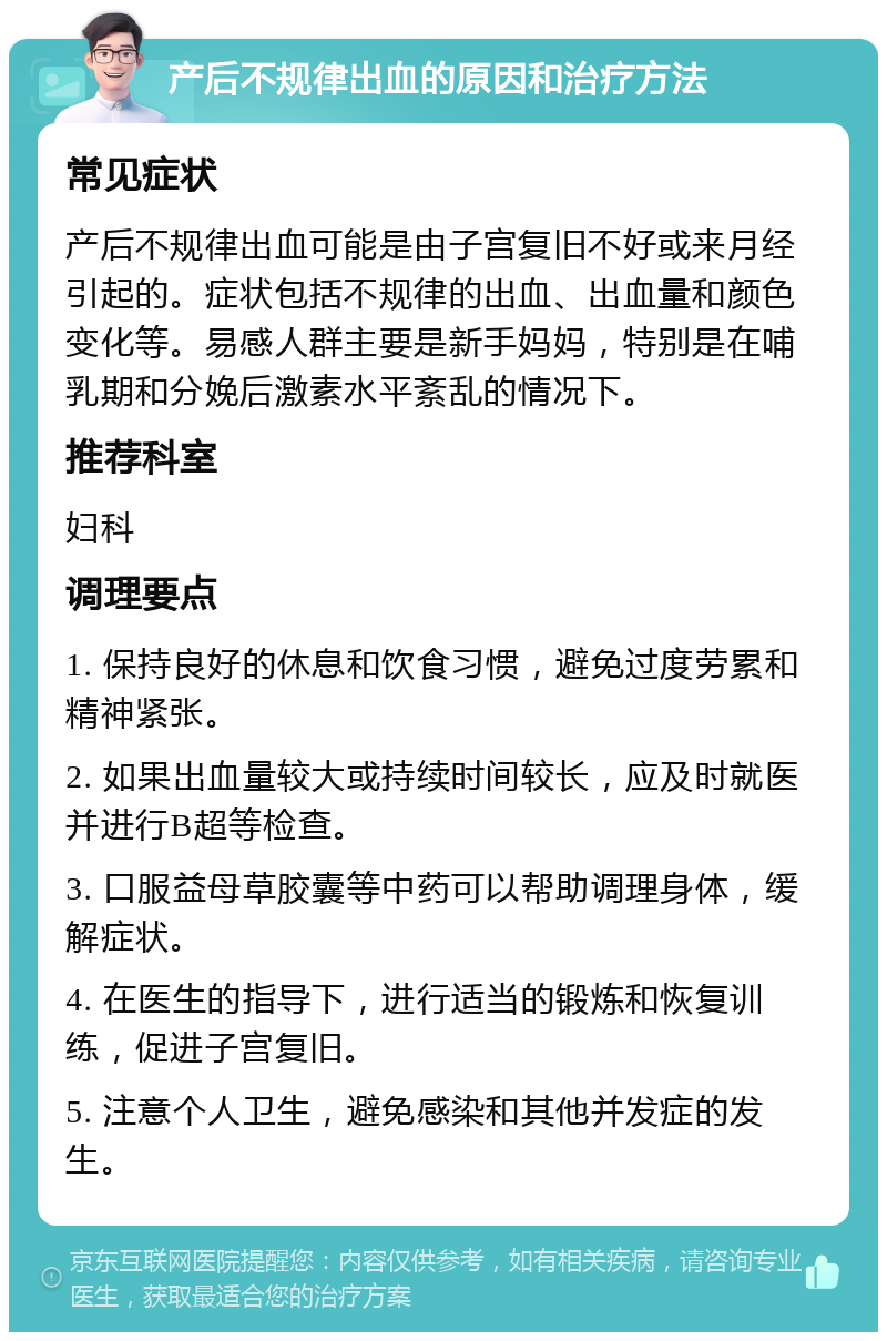 产后不规律出血的原因和治疗方法 常见症状 产后不规律出血可能是由子宫复旧不好或来月经引起的。症状包括不规律的出血、出血量和颜色变化等。易感人群主要是新手妈妈，特别是在哺乳期和分娩后激素水平紊乱的情况下。 推荐科室 妇科 调理要点 1. 保持良好的休息和饮食习惯，避免过度劳累和精神紧张。 2. 如果出血量较大或持续时间较长，应及时就医并进行B超等检查。 3. 口服益母草胶囊等中药可以帮助调理身体，缓解症状。 4. 在医生的指导下，进行适当的锻炼和恢复训练，促进子宫复旧。 5. 注意个人卫生，避免感染和其他并发症的发生。