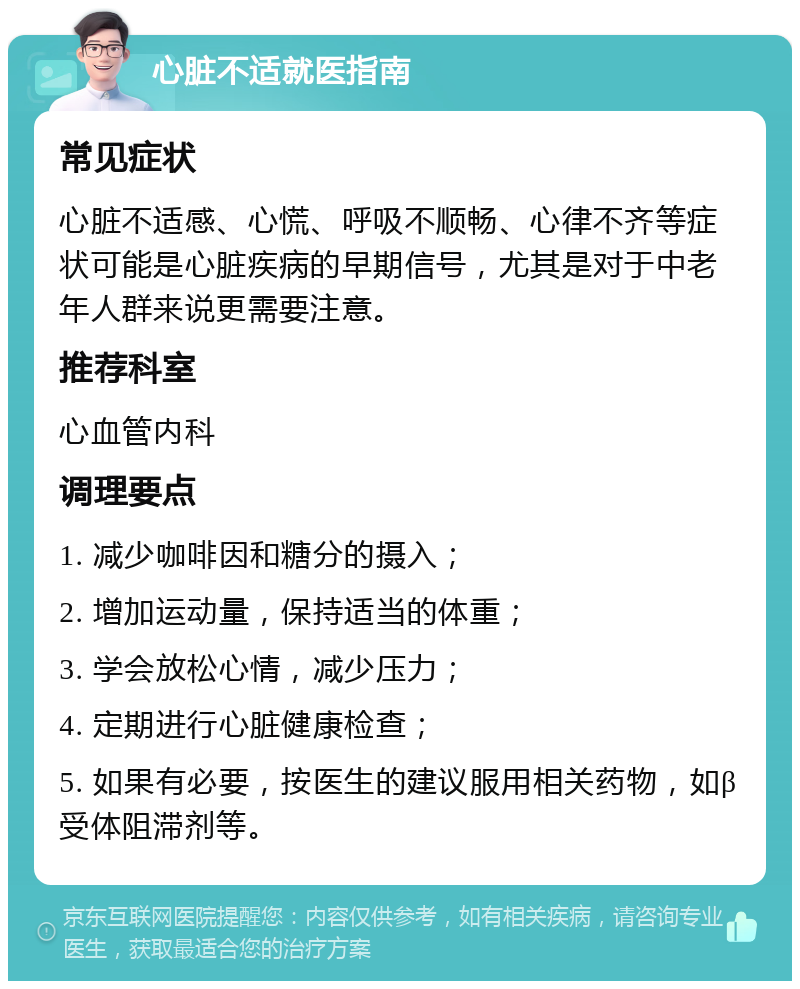 心脏不适就医指南 常见症状 心脏不适感、心慌、呼吸不顺畅、心律不齐等症状可能是心脏疾病的早期信号，尤其是对于中老年人群来说更需要注意。 推荐科室 心血管内科 调理要点 1. 减少咖啡因和糖分的摄入； 2. 增加运动量，保持适当的体重； 3. 学会放松心情，减少压力； 4. 定期进行心脏健康检查； 5. 如果有必要，按医生的建议服用相关药物，如β受体阻滞剂等。