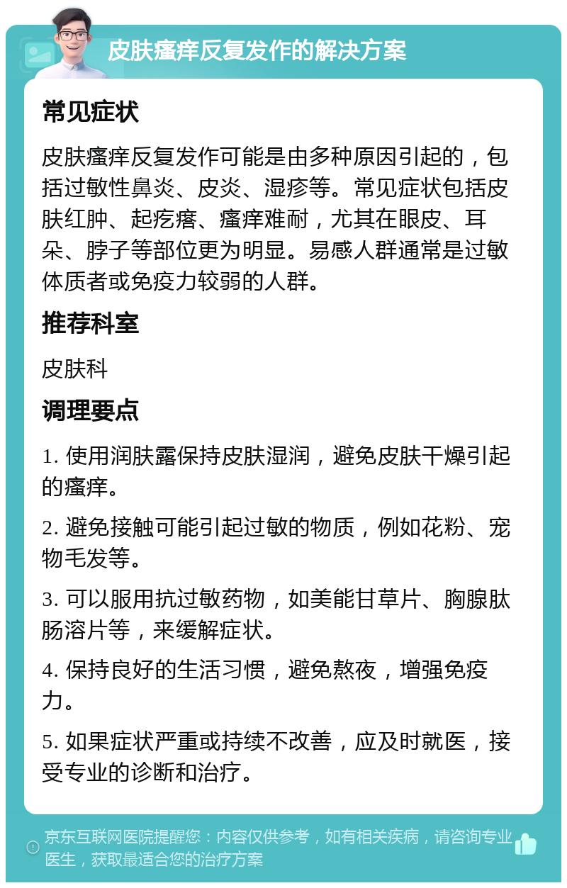 皮肤瘙痒反复发作的解决方案 常见症状 皮肤瘙痒反复发作可能是由多种原因引起的，包括过敏性鼻炎、皮炎、湿疹等。常见症状包括皮肤红肿、起疙瘩、瘙痒难耐，尤其在眼皮、耳朵、脖子等部位更为明显。易感人群通常是过敏体质者或免疫力较弱的人群。 推荐科室 皮肤科 调理要点 1. 使用润肤露保持皮肤湿润，避免皮肤干燥引起的瘙痒。 2. 避免接触可能引起过敏的物质，例如花粉、宠物毛发等。 3. 可以服用抗过敏药物，如美能甘草片、胸腺肽肠溶片等，来缓解症状。 4. 保持良好的生活习惯，避免熬夜，增强免疫力。 5. 如果症状严重或持续不改善，应及时就医，接受专业的诊断和治疗。