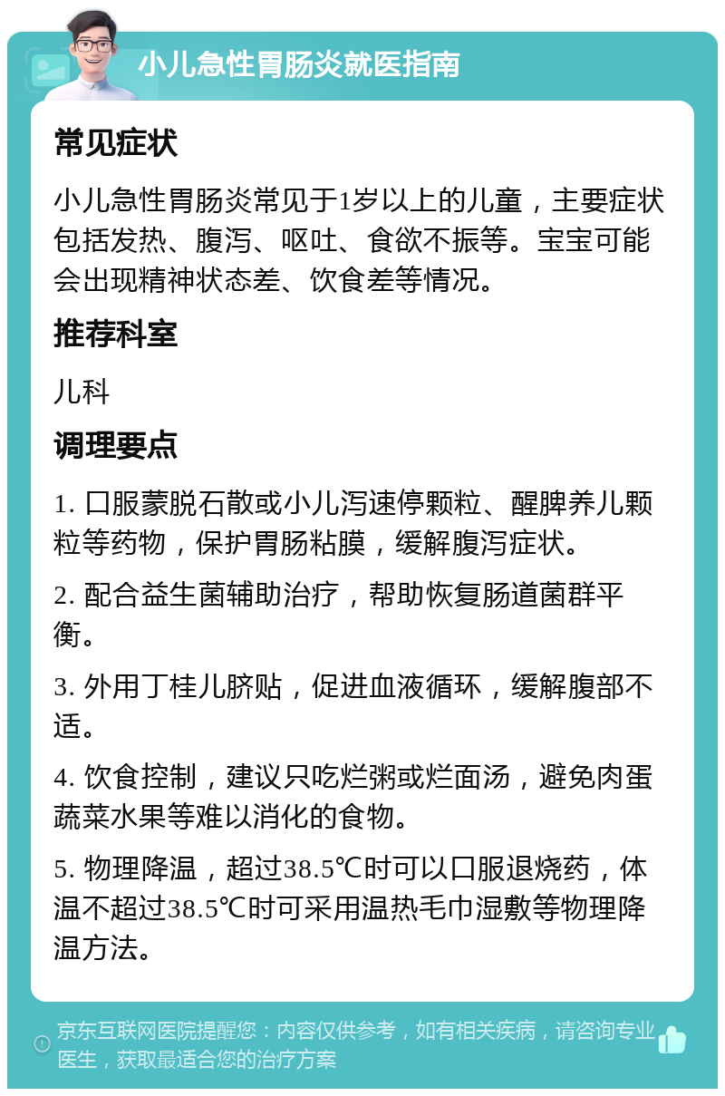 小儿急性胃肠炎就医指南 常见症状 小儿急性胃肠炎常见于1岁以上的儿童，主要症状包括发热、腹泻、呕吐、食欲不振等。宝宝可能会出现精神状态差、饮食差等情况。 推荐科室 儿科 调理要点 1. 口服蒙脱石散或小儿泻速停颗粒、醒脾养儿颗粒等药物，保护胃肠粘膜，缓解腹泻症状。 2. 配合益生菌辅助治疗，帮助恢复肠道菌群平衡。 3. 外用丁桂儿脐贴，促进血液循环，缓解腹部不适。 4. 饮食控制，建议只吃烂粥或烂面汤，避免肉蛋蔬菜水果等难以消化的食物。 5. 物理降温，超过38.5℃时可以口服退烧药，体温不超过38.5℃时可采用温热毛巾湿敷等物理降温方法。