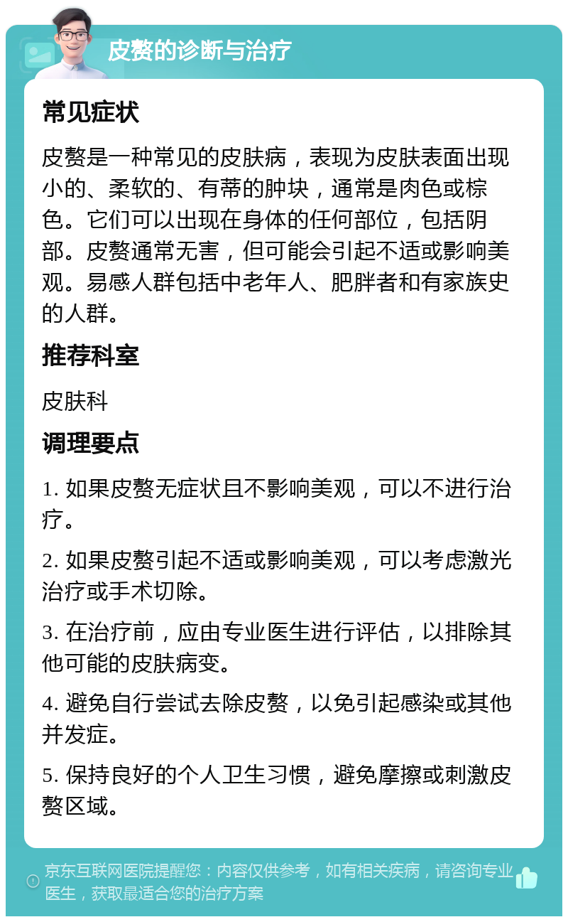 皮赘的诊断与治疗 常见症状 皮赘是一种常见的皮肤病，表现为皮肤表面出现小的、柔软的、有蒂的肿块，通常是肉色或棕色。它们可以出现在身体的任何部位，包括阴部。皮赘通常无害，但可能会引起不适或影响美观。易感人群包括中老年人、肥胖者和有家族史的人群。 推荐科室 皮肤科 调理要点 1. 如果皮赘无症状且不影响美观，可以不进行治疗。 2. 如果皮赘引起不适或影响美观，可以考虑激光治疗或手术切除。 3. 在治疗前，应由专业医生进行评估，以排除其他可能的皮肤病变。 4. 避免自行尝试去除皮赘，以免引起感染或其他并发症。 5. 保持良好的个人卫生习惯，避免摩擦或刺激皮赘区域。