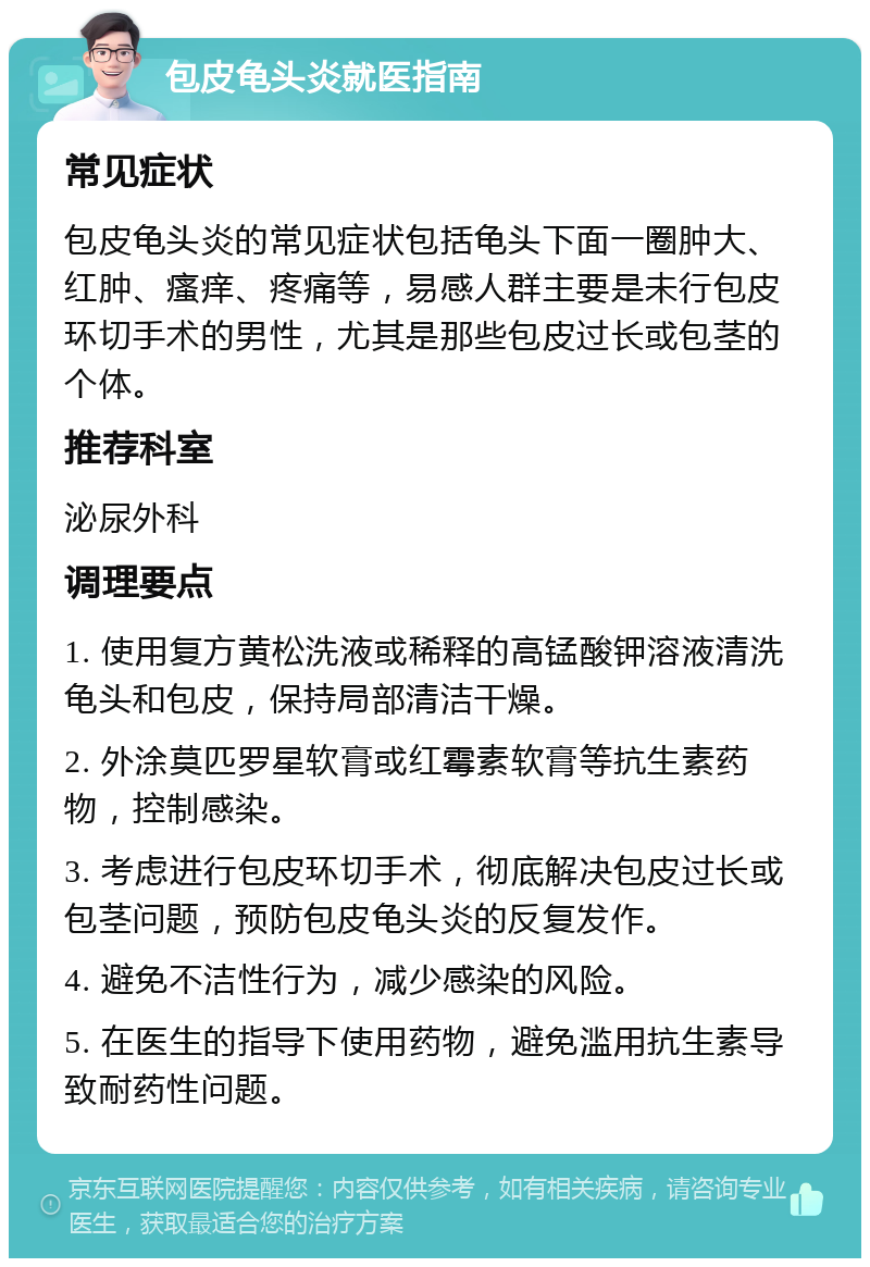 包皮龟头炎就医指南 常见症状 包皮龟头炎的常见症状包括龟头下面一圈肿大、红肿、瘙痒、疼痛等，易感人群主要是未行包皮环切手术的男性，尤其是那些包皮过长或包茎的个体。 推荐科室 泌尿外科 调理要点 1. 使用复方黄松洗液或稀释的高锰酸钾溶液清洗龟头和包皮，保持局部清洁干燥。 2. 外涂莫匹罗星软膏或红霉素软膏等抗生素药物，控制感染。 3. 考虑进行包皮环切手术，彻底解决包皮过长或包茎问题，预防包皮龟头炎的反复发作。 4. 避免不洁性行为，减少感染的风险。 5. 在医生的指导下使用药物，避免滥用抗生素导致耐药性问题。