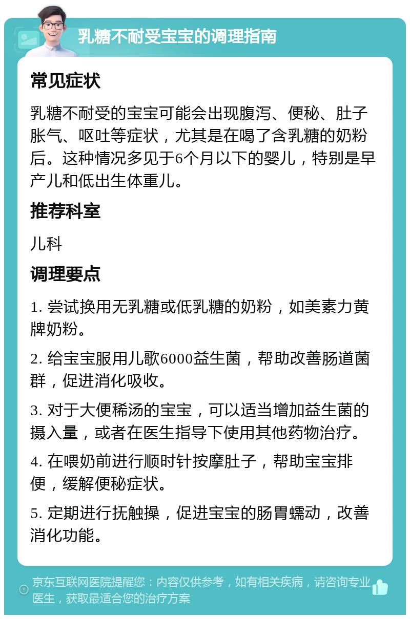 乳糖不耐受宝宝的调理指南 常见症状 乳糖不耐受的宝宝可能会出现腹泻、便秘、肚子胀气、呕吐等症状，尤其是在喝了含乳糖的奶粉后。这种情况多见于6个月以下的婴儿，特别是早产儿和低出生体重儿。 推荐科室 儿科 调理要点 1. 尝试换用无乳糖或低乳糖的奶粉，如美素力黄牌奶粉。 2. 给宝宝服用儿歌6000益生菌，帮助改善肠道菌群，促进消化吸收。 3. 对于大便稀汤的宝宝，可以适当增加益生菌的摄入量，或者在医生指导下使用其他药物治疗。 4. 在喂奶前进行顺时针按摩肚子，帮助宝宝排便，缓解便秘症状。 5. 定期进行抚触操，促进宝宝的肠胃蠕动，改善消化功能。