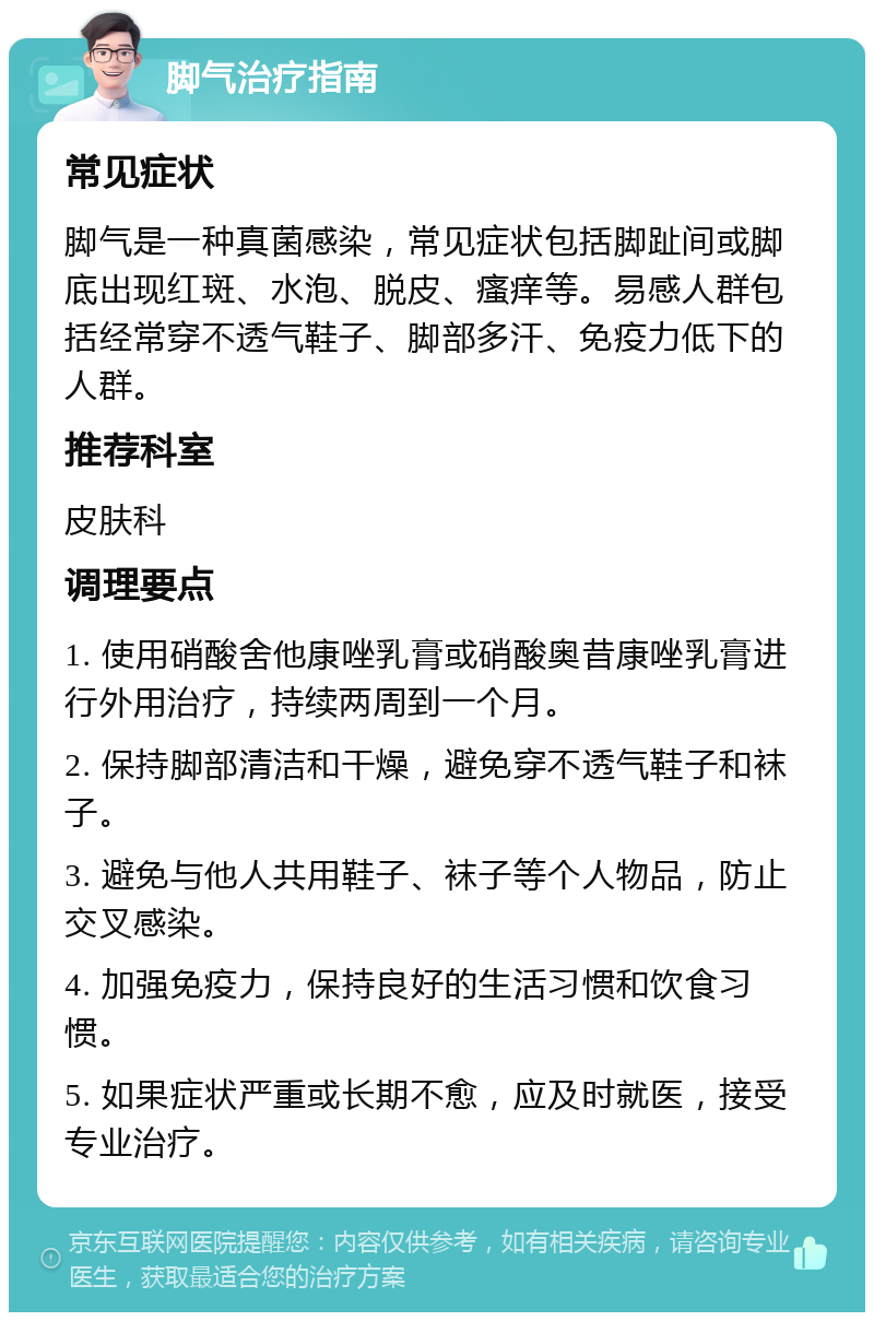 脚气治疗指南 常见症状 脚气是一种真菌感染，常见症状包括脚趾间或脚底出现红斑、水泡、脱皮、瘙痒等。易感人群包括经常穿不透气鞋子、脚部多汗、免疫力低下的人群。 推荐科室 皮肤科 调理要点 1. 使用硝酸舍他康唑乳膏或硝酸奥昔康唑乳膏进行外用治疗，持续两周到一个月。 2. 保持脚部清洁和干燥，避免穿不透气鞋子和袜子。 3. 避免与他人共用鞋子、袜子等个人物品，防止交叉感染。 4. 加强免疫力，保持良好的生活习惯和饮食习惯。 5. 如果症状严重或长期不愈，应及时就医，接受专业治疗。