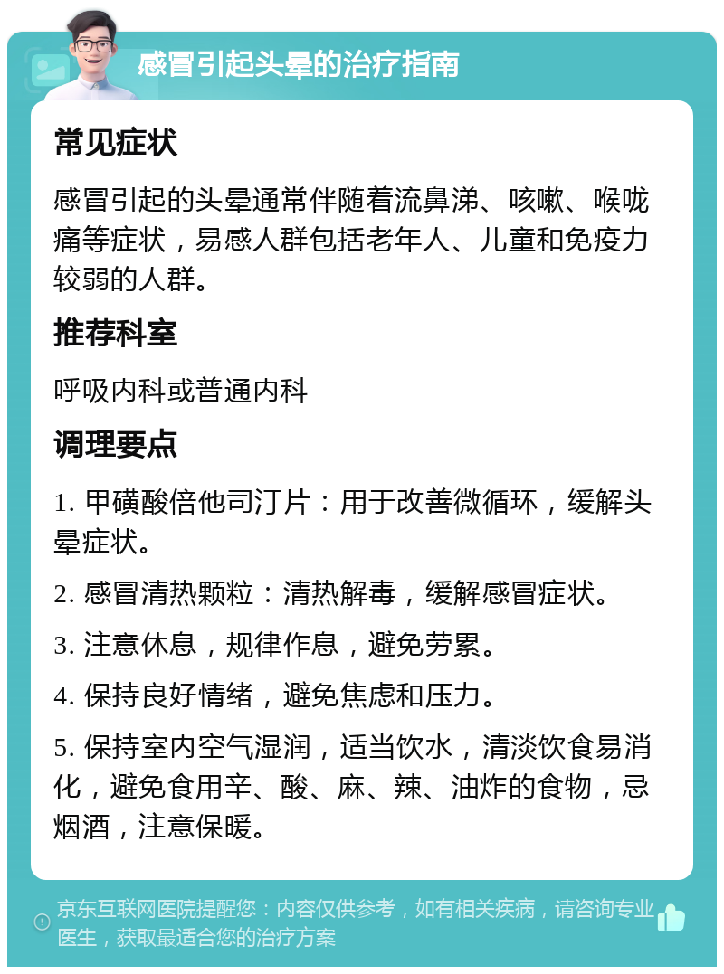 感冒引起头晕的治疗指南 常见症状 感冒引起的头晕通常伴随着流鼻涕、咳嗽、喉咙痛等症状，易感人群包括老年人、儿童和免疫力较弱的人群。 推荐科室 呼吸内科或普通内科 调理要点 1. 甲磺酸倍他司汀片：用于改善微循环，缓解头晕症状。 2. 感冒清热颗粒：清热解毒，缓解感冒症状。 3. 注意休息，规律作息，避免劳累。 4. 保持良好情绪，避免焦虑和压力。 5. 保持室内空气湿润，适当饮水，清淡饮食易消化，避免食用辛、酸、麻、辣、油炸的食物，忌烟酒，注意保暖。