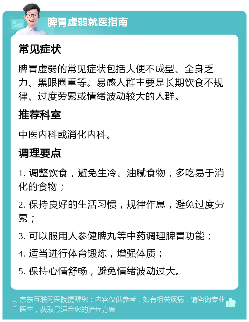 脾胃虚弱就医指南 常见症状 脾胃虚弱的常见症状包括大便不成型、全身乏力、黑眼圈重等。易感人群主要是长期饮食不规律、过度劳累或情绪波动较大的人群。 推荐科室 中医内科或消化内科。 调理要点 1. 调整饮食，避免生冷、油腻食物，多吃易于消化的食物； 2. 保持良好的生活习惯，规律作息，避免过度劳累； 3. 可以服用人参健脾丸等中药调理脾胃功能； 4. 适当进行体育锻炼，增强体质； 5. 保持心情舒畅，避免情绪波动过大。