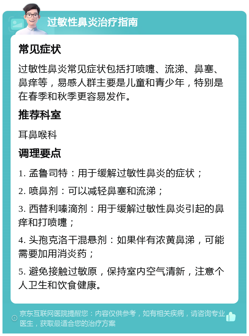 过敏性鼻炎治疗指南 常见症状 过敏性鼻炎常见症状包括打喷嚏、流涕、鼻塞、鼻痒等，易感人群主要是儿童和青少年，特别是在春季和秋季更容易发作。 推荐科室 耳鼻喉科 调理要点 1. 孟鲁司特：用于缓解过敏性鼻炎的症状； 2. 喷鼻剂：可以减轻鼻塞和流涕； 3. 西替利嗪滴剂：用于缓解过敏性鼻炎引起的鼻痒和打喷嚏； 4. 头孢克洛干混悬剂：如果伴有浓黄鼻涕，可能需要加用消炎药； 5. 避免接触过敏原，保持室内空气清新，注意个人卫生和饮食健康。