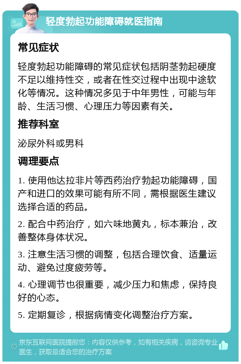 轻度勃起功能障碍就医指南 常见症状 轻度勃起功能障碍的常见症状包括阴茎勃起硬度不足以维持性交，或者在性交过程中出现中途软化等情况。这种情况多见于中年男性，可能与年龄、生活习惯、心理压力等因素有关。 推荐科室 泌尿外科或男科 调理要点 1. 使用他达拉非片等西药治疗勃起功能障碍，国产和进口的效果可能有所不同，需根据医生建议选择合适的药品。 2. 配合中药治疗，如六味地黄丸，标本兼治，改善整体身体状况。 3. 注意生活习惯的调整，包括合理饮食、适量运动、避免过度疲劳等。 4. 心理调节也很重要，减少压力和焦虑，保持良好的心态。 5. 定期复诊，根据病情变化调整治疗方案。