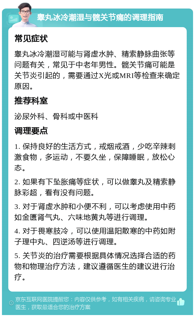 睾丸冰冷潮湿与髋关节痛的调理指南 常见症状 睾丸冰冷潮湿可能与肾虚水肿、精索静脉曲张等问题有关，常见于中老年男性。髋关节痛可能是关节炎引起的，需要通过X光或MRI等检查来确定原因。 推荐科室 泌尿外科、骨科或中医科 调理要点 1. 保持良好的生活方式，戒烟戒酒，少吃辛辣刺激食物，多运动，不要久坐，保障睡眠，放松心态。 2. 如果有下坠胀痛等症状，可以做睾丸及精索静脉彩超，看有没有问题。 3. 对于肾虚水肿和小便不利，可以考虑使用中药如金匮肾气丸、六味地黄丸等进行调理。 4. 对于畏寒肢冷，可以使用温阳散寒的中药如附子理中丸、四逆汤等进行调理。 5. 关节炎的治疗需要根据具体情况选择合适的药物和物理治疗方法，建议遵循医生的建议进行治疗。