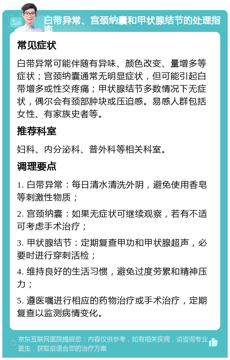 白带异常、宫颈纳囊和甲状腺结节的处理指南 常见症状 白带异常可能伴随有异味、颜色改变、量增多等症状；宫颈纳囊通常无明显症状，但可能引起白带增多或性交疼痛；甲状腺结节多数情况下无症状，偶尔会有颈部肿块或压迫感。易感人群包括女性、有家族史者等。 推荐科室 妇科、内分泌科、普外科等相关科室。 调理要点 1. 白带异常：每日清水清洗外阴，避免使用香皂等刺激性物质； 2. 宫颈纳囊：如果无症状可继续观察，若有不适可考虑手术治疗； 3. 甲状腺结节：定期复查甲功和甲状腺超声，必要时进行穿刺活检； 4. 维持良好的生活习惯，避免过度劳累和精神压力； 5. 遵医嘱进行相应的药物治疗或手术治疗，定期复查以监测病情变化。