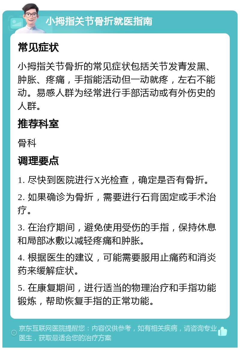 小拇指关节骨折就医指南 常见症状 小拇指关节骨折的常见症状包括关节发青发黑、肿胀、疼痛，手指能活动但一动就疼，左右不能动。易感人群为经常进行手部活动或有外伤史的人群。 推荐科室 骨科 调理要点 1. 尽快到医院进行X光检查，确定是否有骨折。 2. 如果确诊为骨折，需要进行石膏固定或手术治疗。 3. 在治疗期间，避免使用受伤的手指，保持休息和局部冰敷以减轻疼痛和肿胀。 4. 根据医生的建议，可能需要服用止痛药和消炎药来缓解症状。 5. 在康复期间，进行适当的物理治疗和手指功能锻炼，帮助恢复手指的正常功能。